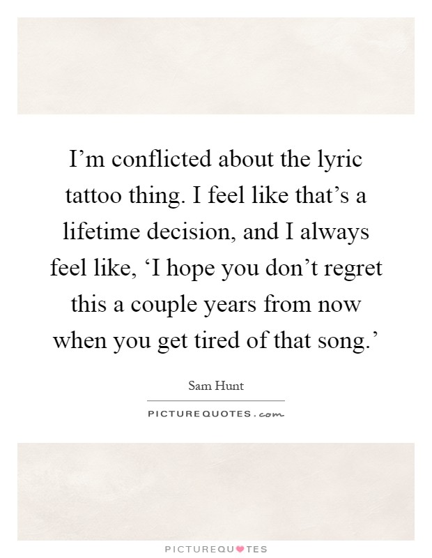 I'm conflicted about the lyric tattoo thing. I feel like that's a lifetime decision, and I always feel like, ‘I hope you don't regret this a couple years from now when you get tired of that song.' Picture Quote #1