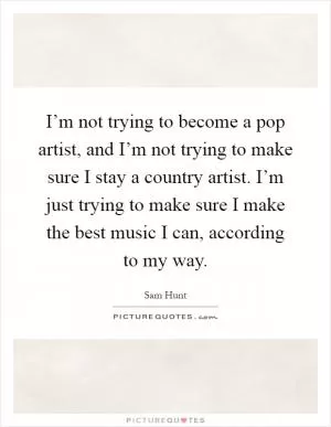 I’m not trying to become a pop artist, and I’m not trying to make sure I stay a country artist. I’m just trying to make sure I make the best music I can, according to my way Picture Quote #1