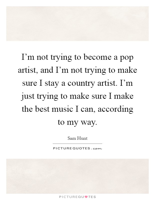 I'm not trying to become a pop artist, and I'm not trying to make sure I stay a country artist. I'm just trying to make sure I make the best music I can, according to my way Picture Quote #1