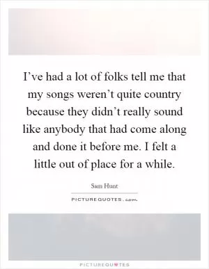 I’ve had a lot of folks tell me that my songs weren’t quite country because they didn’t really sound like anybody that had come along and done it before me. I felt a little out of place for a while Picture Quote #1