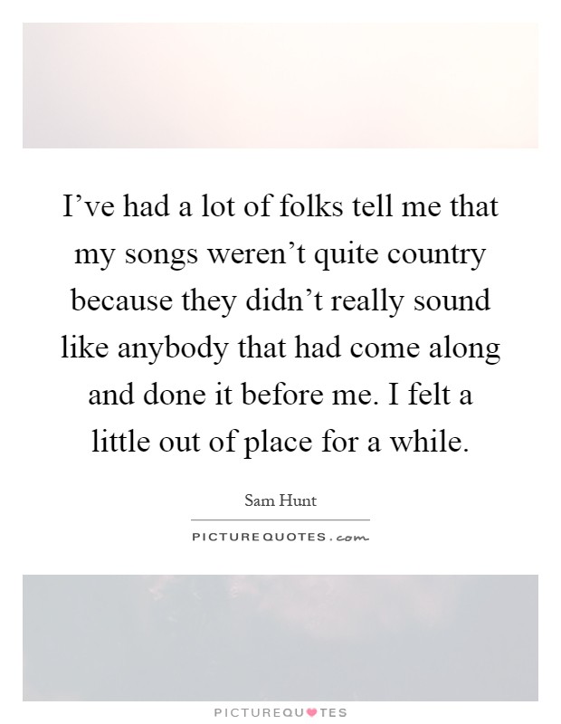 I've had a lot of folks tell me that my songs weren't quite country because they didn't really sound like anybody that had come along and done it before me. I felt a little out of place for a while Picture Quote #1