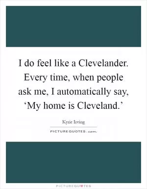 I do feel like a Clevelander. Every time, when people ask me, I automatically say, ‘My home is Cleveland.’ Picture Quote #1