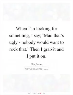 When I’m looking for something, I say, ‘Man that’s ugly - nobody would want to rock that.’ Then I grab it and I put it on Picture Quote #1