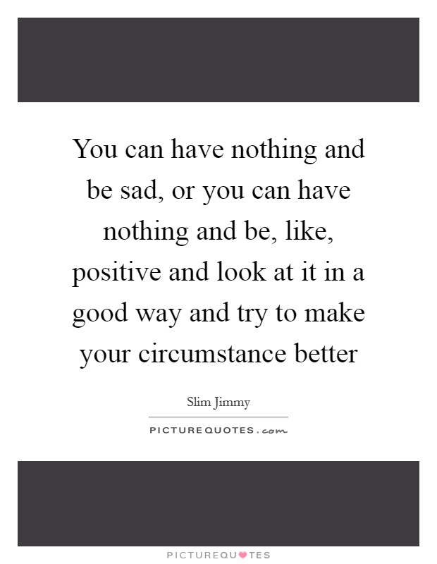 You can have nothing and be sad, or you can have nothing and be, like, positive and look at it in a good way and try to make your circumstance better Picture Quote #1