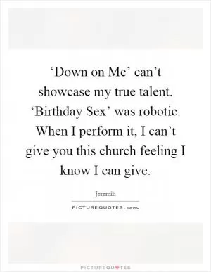 ‘Down on Me’ can’t showcase my true talent. ‘Birthday Sex’ was robotic. When I perform it, I can’t give you this church feeling I know I can give Picture Quote #1