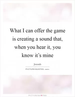 What I can offer the game is creating a sound that, when you hear it, you know it’s mine Picture Quote #1