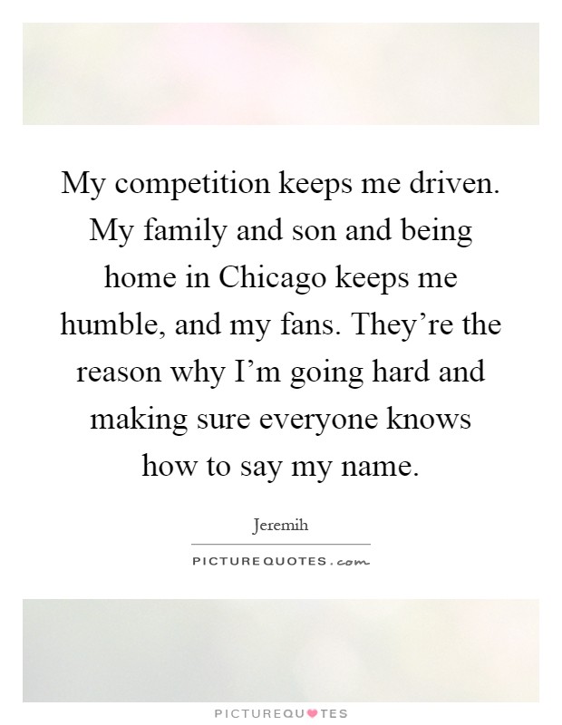 My competition keeps me driven. My family and son and being home in Chicago keeps me humble, and my fans. They're the reason why I'm going hard and making sure everyone knows how to say my name Picture Quote #1