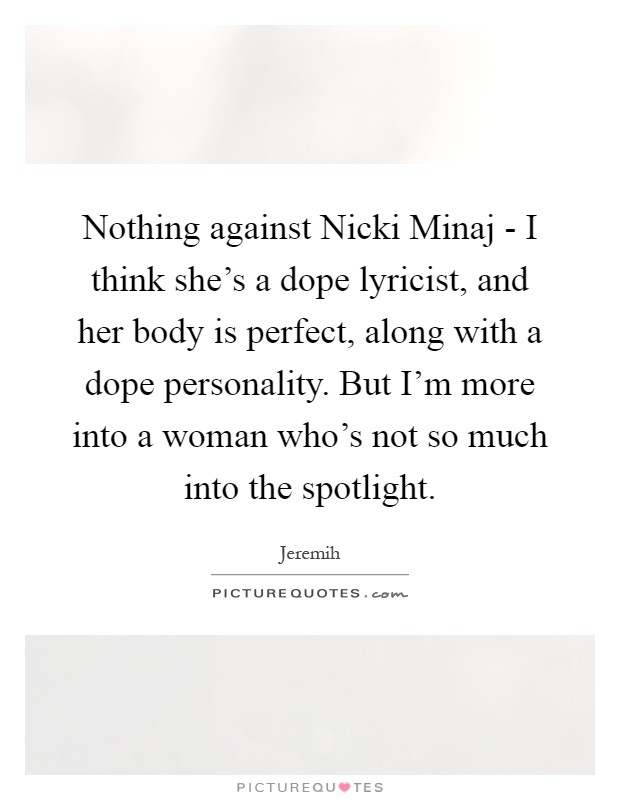 Nothing against Nicki Minaj - I think she's a dope lyricist, and her body is perfect, along with a dope personality. But I'm more into a woman who's not so much into the spotlight Picture Quote #1