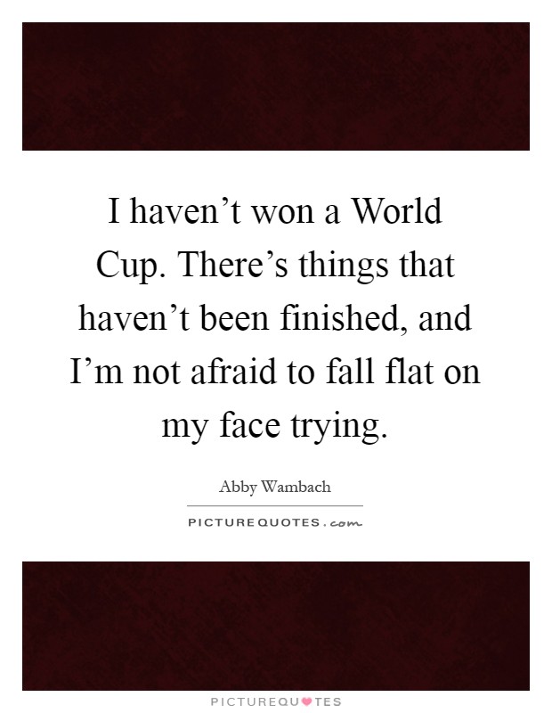 I haven't won a World Cup. There's things that haven't been finished, and I'm not afraid to fall flat on my face trying Picture Quote #1