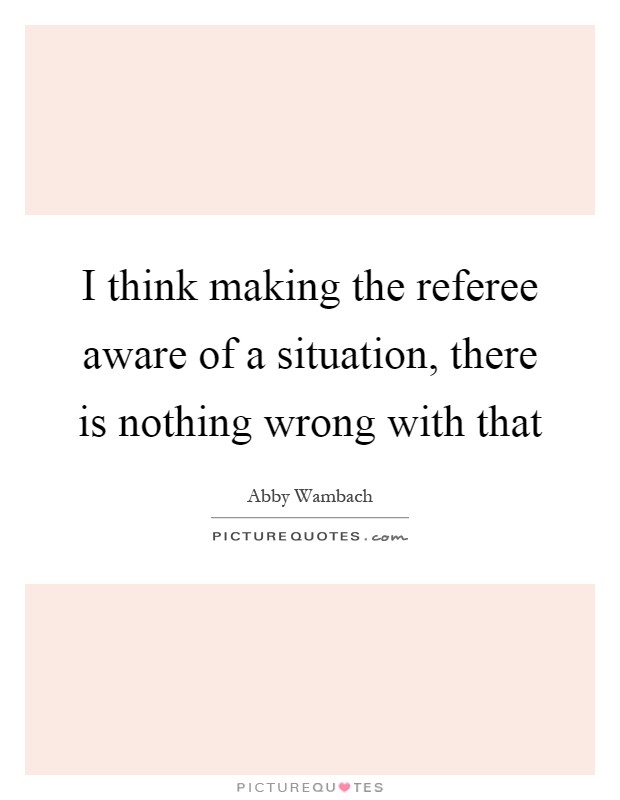 I think making the referee aware of a situation, there is nothing wrong with that Picture Quote #1