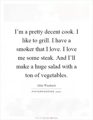 I’m a pretty decent cook. I like to grill. I have a smoker that I love. I love me some steak. And I’ll make a huge salad with a ton of vegetables Picture Quote #1