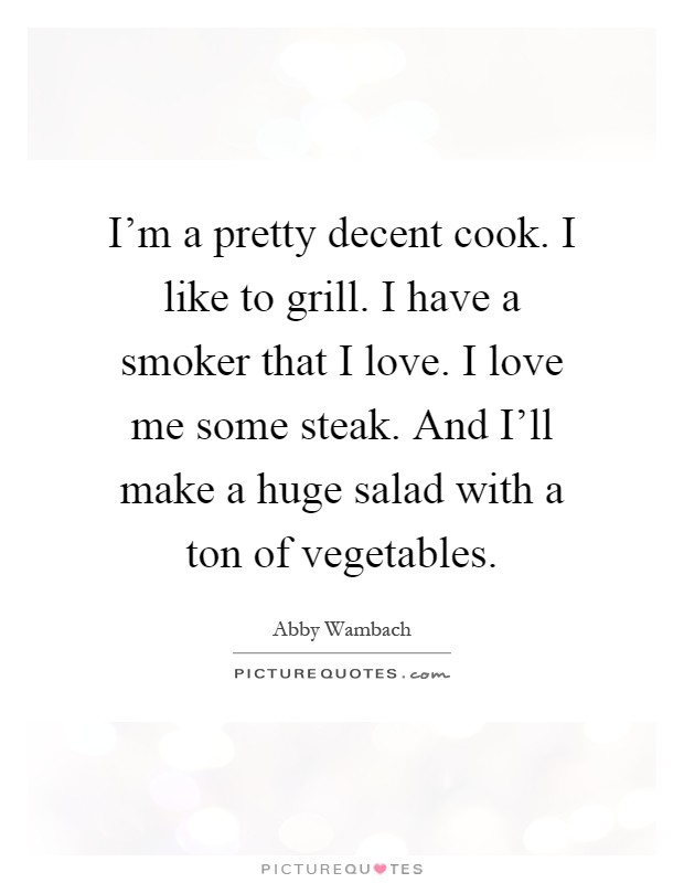 I'm a pretty decent cook. I like to grill. I have a smoker that I love. I love me some steak. And I'll make a huge salad with a ton of vegetables Picture Quote #1