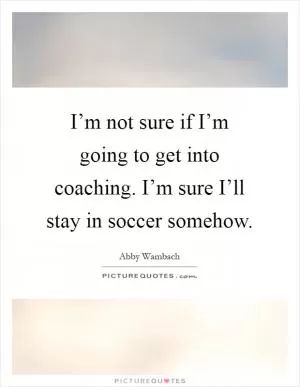 I’m not sure if I’m going to get into coaching. I’m sure I’ll stay in soccer somehow Picture Quote #1