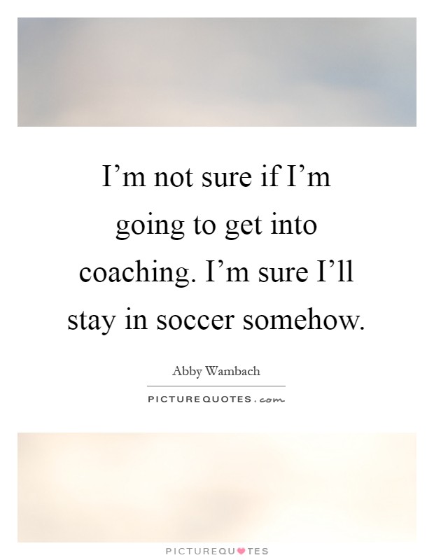 I'm not sure if I'm going to get into coaching. I'm sure I'll stay in soccer somehow Picture Quote #1