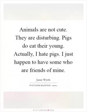 Animals are not cute. They are disturbing. Pigs do eat their young. Actually, I hate pigs. I just happen to have some who are friends of mine Picture Quote #1