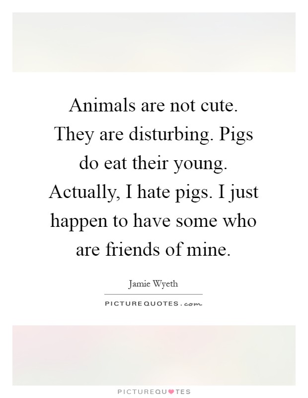 Animals are not cute. They are disturbing. Pigs do eat their young. Actually, I hate pigs. I just happen to have some who are friends of mine Picture Quote #1
