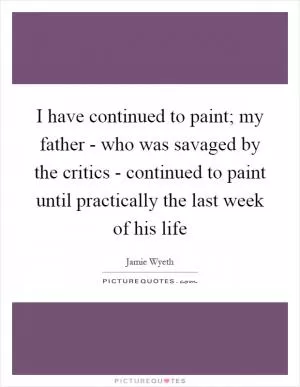 I have continued to paint; my father - who was savaged by the critics - continued to paint until practically the last week of his life Picture Quote #1