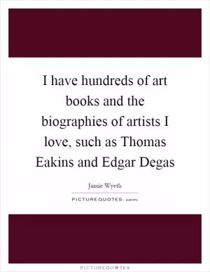 I have hundreds of art books and the biographies of artists I love, such as Thomas Eakins and Edgar Degas Picture Quote #1
