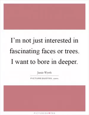 I’m not just interested in fascinating faces or trees. I want to bore in deeper Picture Quote #1