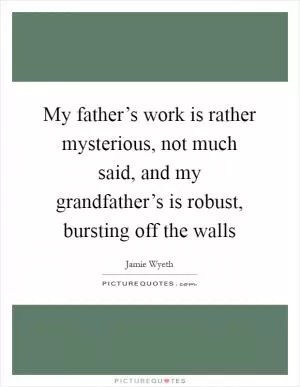 My father’s work is rather mysterious, not much said, and my grandfather’s is robust, bursting off the walls Picture Quote #1