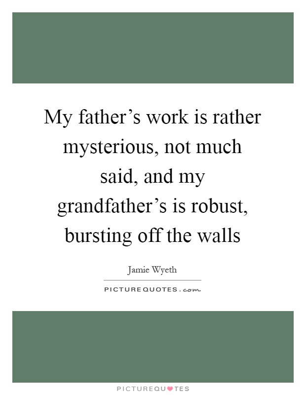 My father's work is rather mysterious, not much said, and my grandfather's is robust, bursting off the walls Picture Quote #1