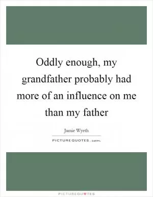 Oddly enough, my grandfather probably had more of an influence on me than my father Picture Quote #1
