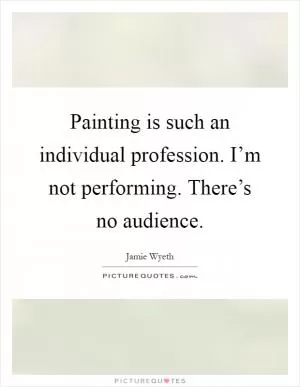 Painting is such an individual profession. I’m not performing. There’s no audience Picture Quote #1