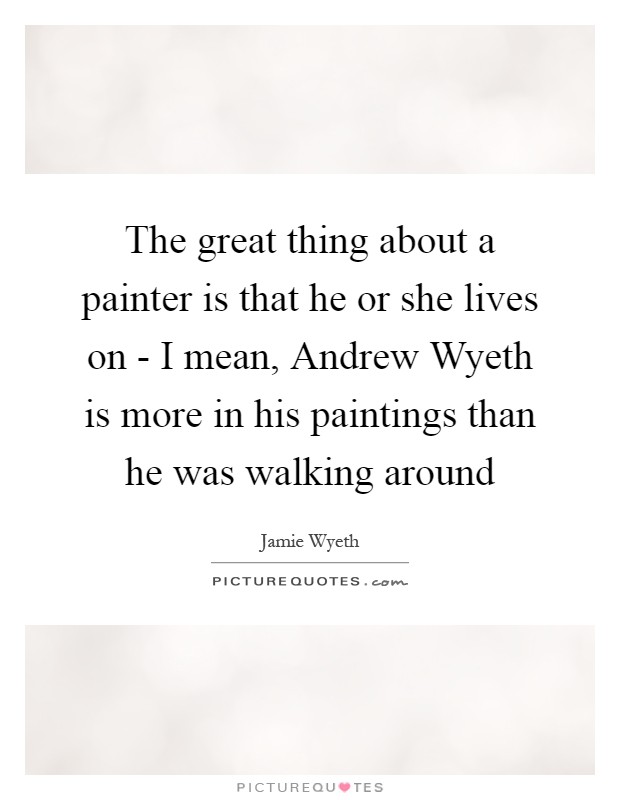 The great thing about a painter is that he or she lives on - I mean, Andrew Wyeth is more in his paintings than he was walking around Picture Quote #1