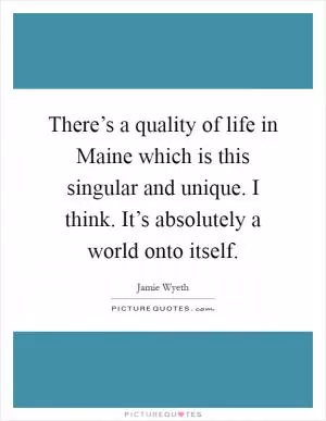 There’s a quality of life in Maine which is this singular and unique. I think. It’s absolutely a world onto itself Picture Quote #1