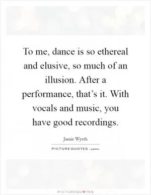 To me, dance is so ethereal and elusive, so much of an illusion. After a performance, that’s it. With vocals and music, you have good recordings Picture Quote #1