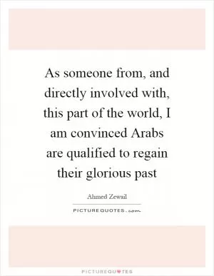 As someone from, and directly involved with, this part of the world, I am convinced Arabs are qualified to regain their glorious past Picture Quote #1