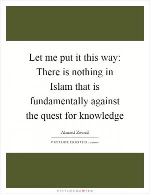 Let me put it this way: There is nothing in Islam that is fundamentally against the quest for knowledge Picture Quote #1