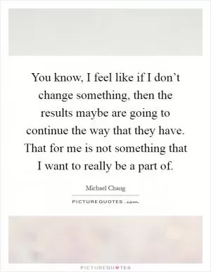 You know, I feel like if I don’t change something, then the results maybe are going to continue the way that they have. That for me is not something that I want to really be a part of Picture Quote #1