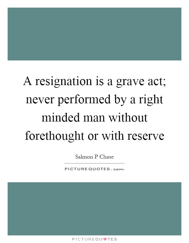 A resignation is a grave act; never performed by a right minded man without forethought or with reserve Picture Quote #1