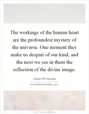 The workings of the human heart are the profoundest mystery of the universe. One moment they make us despair of our kind, and the next we see in them the reflection of the divine image Picture Quote #1