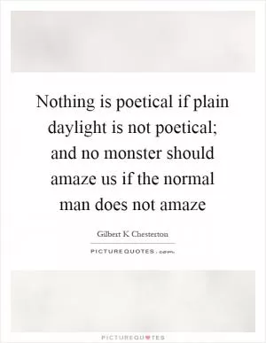 Nothing is poetical if plain daylight is not poetical; and no monster should amaze us if the normal man does not amaze Picture Quote #1