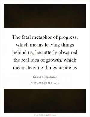 The fatal metaphor of progress, which means leaving things behind us, has utterly obscured the real idea of growth, which means leaving things inside us Picture Quote #1