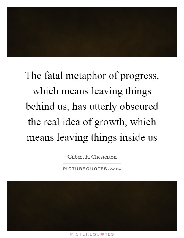 The fatal metaphor of progress, which means leaving things behind us, has utterly obscured the real idea of growth, which means leaving things inside us Picture Quote #1