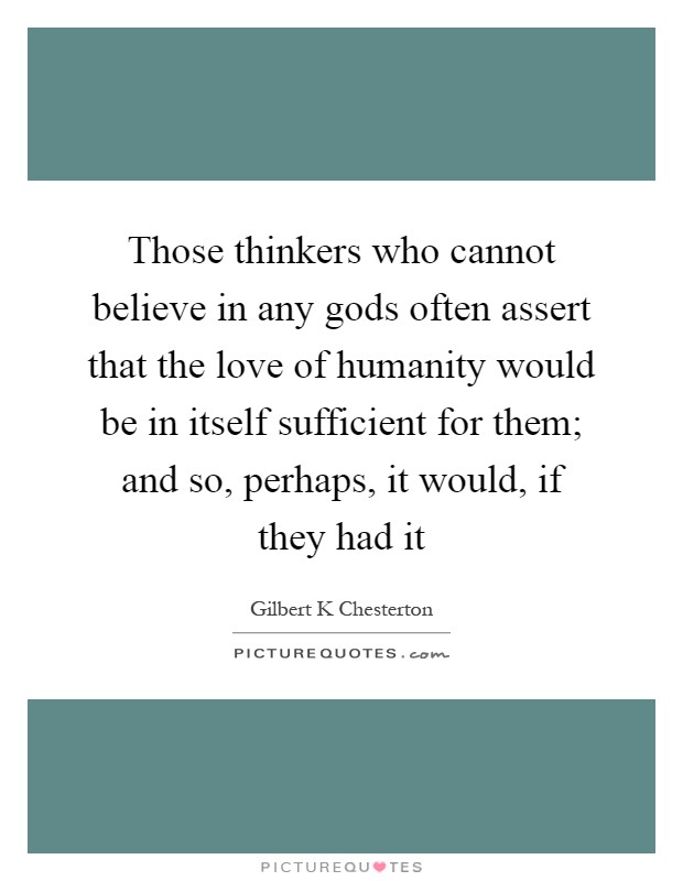Those thinkers who cannot believe in any gods often assert that the love of humanity would be in itself sufficient for them; and so, perhaps, it would, if they had it Picture Quote #1