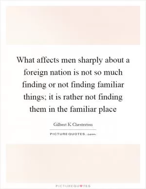 What affects men sharply about a foreign nation is not so much finding or not finding familiar things; it is rather not finding them in the familiar place Picture Quote #1