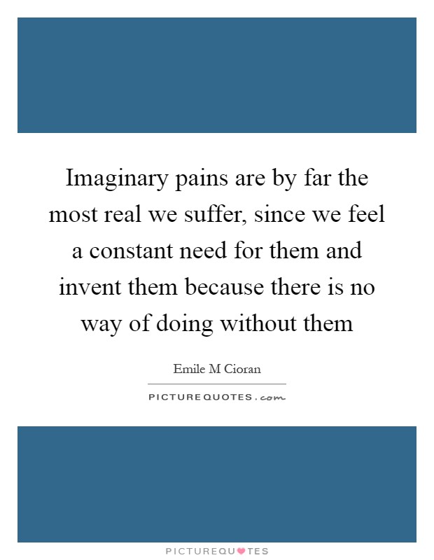 Imaginary pains are by far the most real we suffer, since we feel a constant need for them and invent them because there is no way of doing without them Picture Quote #1