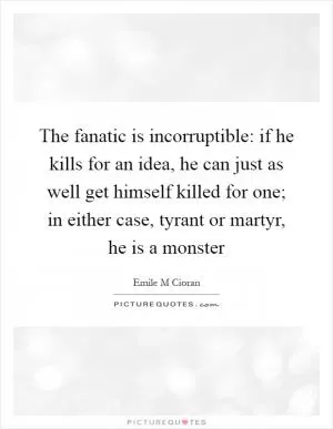 The fanatic is incorruptible: if he kills for an idea, he can just as well get himself killed for one; in either case, tyrant or martyr, he is a monster Picture Quote #1