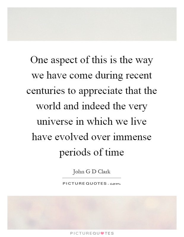 One aspect of this is the way we have come during recent centuries to appreciate that the world and indeed the very universe in which we live have evolved over immense periods of time Picture Quote #1