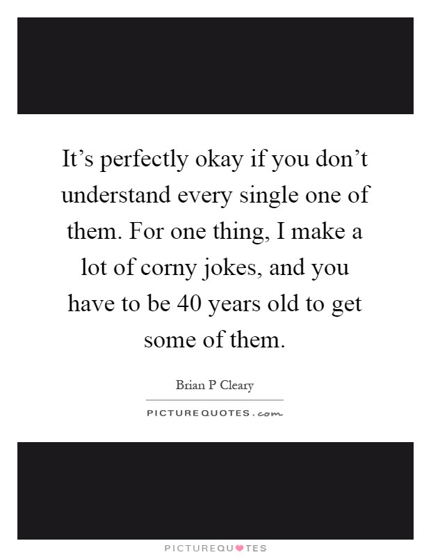 It's perfectly okay if you don't understand every single one of them. For one thing, I make a lot of corny jokes, and you have to be 40 years old to get some of them Picture Quote #1
