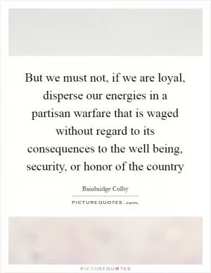But we must not, if we are loyal, disperse our energies in a partisan warfare that is waged without regard to its consequences to the well being, security, or honor of the country Picture Quote #1