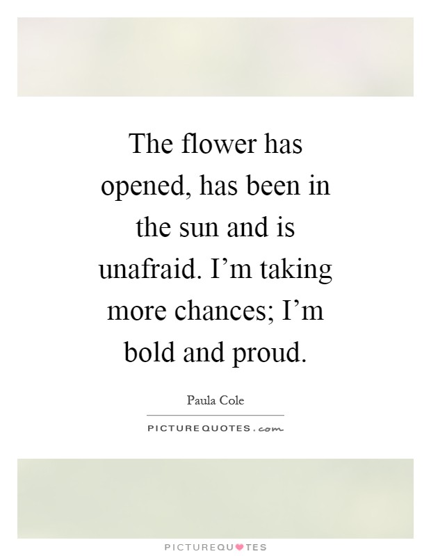 The flower has opened, has been in the sun and is unafraid. I'm taking more chances; I'm bold and proud Picture Quote #1
