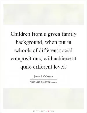 Children from a given family background, when put in schools of different social compositions, will achieve at quite different levels Picture Quote #1