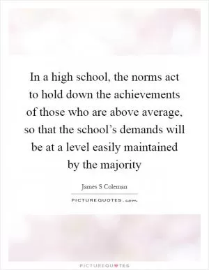 In a high school, the norms act to hold down the achievements of those who are above average, so that the school’s demands will be at a level easily maintained by the majority Picture Quote #1