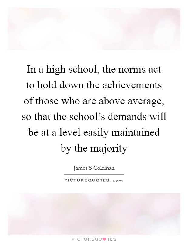 In a high school, the norms act to hold down the achievements of those who are above average, so that the school’s demands will be at a level easily maintained by the majority Picture Quote #1