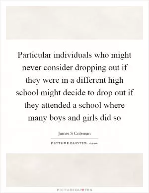 Particular individuals who might never consider dropping out if they were in a different high school might decide to drop out if they attended a school where many boys and girls did so Picture Quote #1